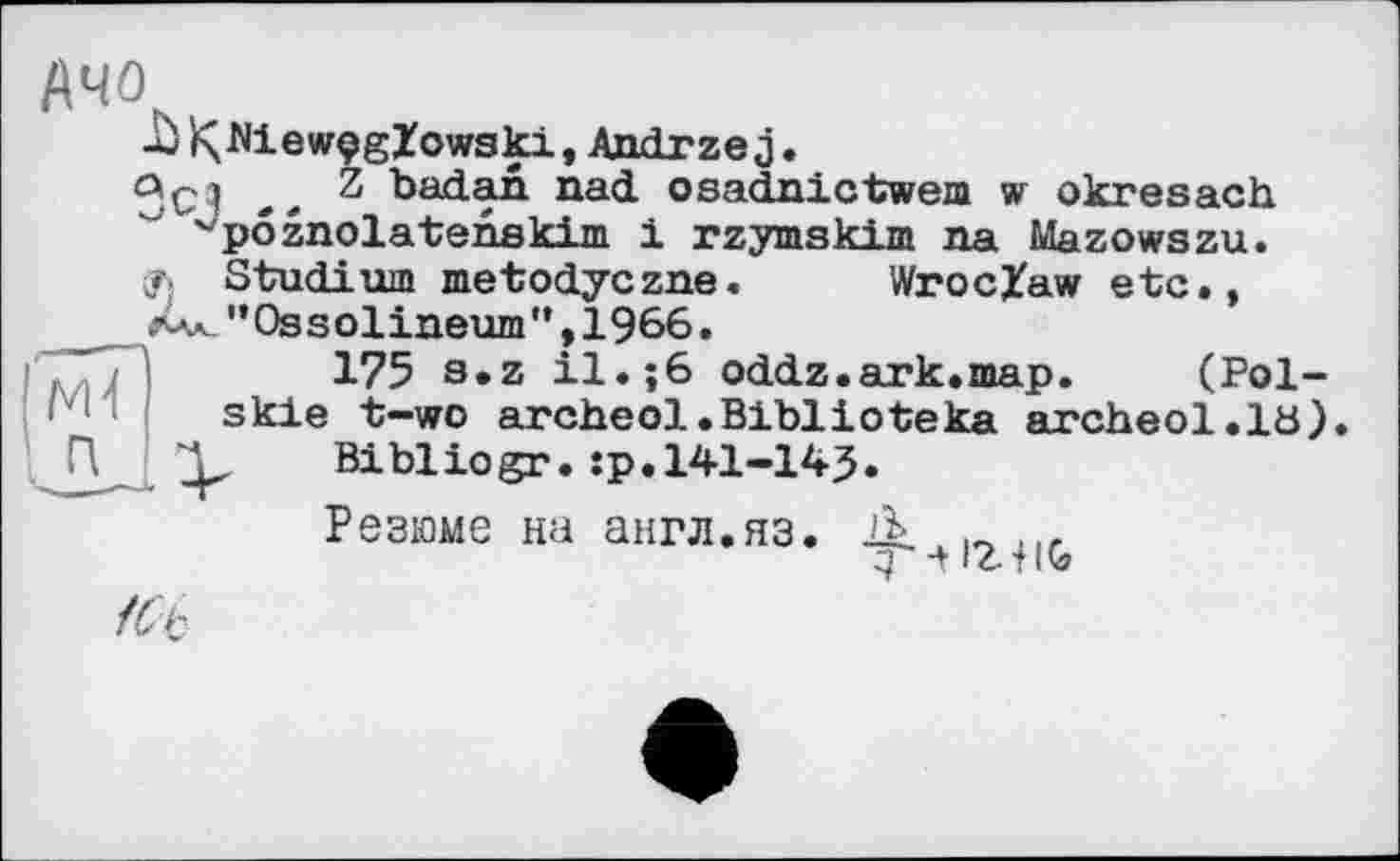 ﻿АЧО
Jü к MewçgZowski, Andrzej.
Oçj Z badan nad osadnictwem w okresach vpôznolatenskirn 1 rzymskim na Mazowszu.
Studium metodyczne. Wroclaw etc., __"Ossolineum”,1966.
175 s.z il.;6 oddz.ark.map. (Pol-skle t—wo archeol.Biblioteka archeol.lö). , Bibliogr.ip.141-145.
Резюме на англ.яз. Л
З -tlz-TiQ?